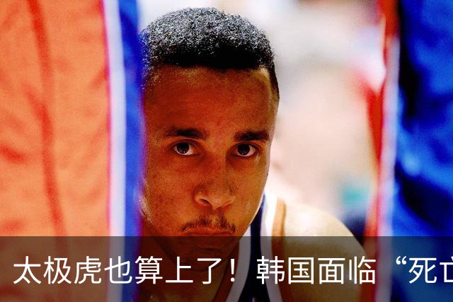 太极虎也算上了！韩国面临“死亡游戏” 出局OR晋级全看别队
